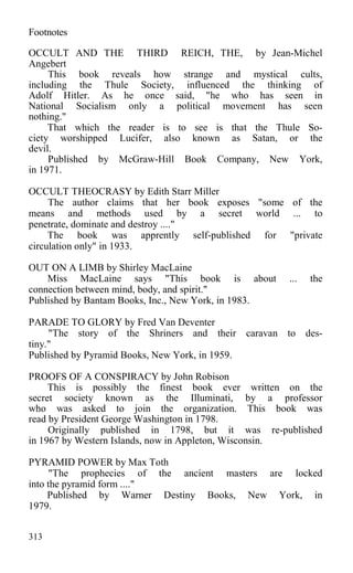Footnotes
OCCULT AND THE THIRD REICH, THE, by Jean-Michel
Angebert
This book reveals how strange and mystical cults,
including the Thule Society, influenced the thinking of
Adolf Hitler. As he once said, "he who has seen in
National Socialism only a political movement has seen
nothing."
That which the reader is to see is that the Thule So-
ciety worshipped Lucifer, also known as Satan, or the
devil.
Published by McGraw-Hill Book Company, New York,
in 1971.
OCCULT THEOCRASY by Edith Starr Miller
The author claims that her book exposes "some of the
means and methods used by a secret world ... to
penetrate, dominate and destroy ...."
The book was apprently self-published for "private
circulation only" in 1933.
OUT ON A LIMB by Shirley MacLaine
Miss MacLaine says "This book is about ... the
connection between mind, body, and spirit."
Published by Bantam Books, Inc., New York, in 1983.
PARADE TO GLORY by Fred Van Deventer
"The story of the Shriners and their caravan to des-
tiny."
Published by Pyramid Books, New York, in 1959.
PROOFS OF A CONSPIRACY by John Robison
This is possibly the finest book ever written on the
secret society known as the Illuminati, by a professor
who was asked to join the organization. This book was
read by President George Washington in 1798.
Originally published in 1798, but it was re-published
in 1967 by Western Islands, now in Appleton, Wisconsin.
PYRAMID POWER by Max Toth
"The prophecies of the ancient masters are locked
into the pyramid form ...."
Published by Warner Destiny Books, New York, in
1979.
313
 