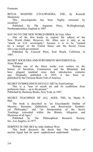 Footnotes
ROYAL MASONIC CYCLOPAEDIA, THE, by Kenneth
Mackenzie
This encyclopaedia has been "highly esteemed by
occultists."
Published by The Aquarian Press, Wellingborough,
Northamptonshire, England in 1987.
SAY NO TO THE NEW WORLD ORDER, by Gary Allen
One of the first books to explore the subject of the
New World Order. However, Mr. Allen sees it only as an
"attack on U.S. sovereignty," because it is to be "created
by a merger of the United States and the Soviet Union
into a one-world government.
Published by Concord Press, Seal Beach, California in
1987.
SECRET SOCIETIES AND SUBVERSIVE MOVEMENTS by
Nesta Webster
Perhaps one of the finest works ever written on the
history of Socialism, Communism and the Illluminati that
have plagued mankind since their introduction centuries
ago. Originally published in 1923, it has been re-
published by the Christian Book Club of America.
SECRET SYMBOLISM IN OCCULT ART by Fred Gettings
This is a "tour of occult art and its symbolism from
prehistoric times ... up to the present."
Published by Harmony Books, New York, in 1987.
SECRET TEACHINGS OF ALL AGES, THE, by Manly P.
Hall
The book is described as "an Encyclopedic Outline of
Masonic, Hermetic, Qabbalistic and Rosicrucian Symboli-
cal Philosophy," and "an Interpretation of the Secret
Teachings concealed within the Rituals, Allegories and
Mysteries of all Ages."
Published by The Philosophical Research Society,
Inc., Los Angeles, in 1977.
SERPENT IN THE SKY by John Anthony West
This book discusses the thesis that "the builders of
ancient Egypt had far more sophisticated understand-
314
 