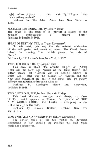 Footnotes
ing[s] of metaphysics ... than most Egyptologists have
been unwilling to admit."
Published by The Julian Press, Inc., New York, in
1987.
SOCIALIST NETWORK, THE, by Nesta Webster
The object of this book is to "provide a history of the
Socialist organizations of modern times."
Published in London in 1926.
SPEAR OF DESTINY, THE, by Trevor Ravenscroft
"In this book, you may find the ultimate explanation
of the evil genius and ascent to power: The Occult Power
behind the amazing Spear which pierced the side of
Christ."
Published by G.P. Putnam's Sons, New York, in 1973.
TWISTED CROSS, THE, by Joseph J. Carr
This book is about "the occultic religion of [Adolf]
Hitler and the New Age Nazism of the Third Reich." The
author shows that "Nazism was an occultic religion in
which Adolf Hitler was the messiah ...." "Nazism and the
New Age Movement are one in the same: they are merely
different manifestations of the same evil root."
Published by Huntington House Inc., Shreveport,
Louisiana in 1985.
TWO BABYLONS, THE, by Rev. Alexander Hislop
This book discusses, amongst other things, the Coin
of Tyre which appears to illustrate the premise of THE
NEW WORLD ORDER: that Lucifer is attempting to es-
tablish his reign on this earth.
Published by Loizeaux Brothers, Neptune, New Jer-
sey, in 1916.
WAS KARL MARX A SATANIST? by Richard Wurmbrand
The earliest book of the two written by Reverend
Wurmbrand. It first exposed the evidence that Karl Marx
had joined a Satanic cult.
315
 