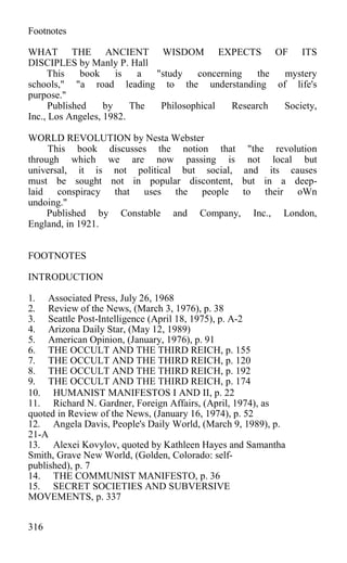 Footnotes
WHAT THE ANCIENT WISDOM EXPECTS OF ITS
DISCIPLES by Manly P. Hall
This book is a "study concerning the mystery
schools," "a road leading to the understanding of life's
purpose."
Published by The Philosophical Research Society,
Inc., Los Angeles, 1982.
WORLD REVOLUTION by Nesta Webster
This book discusses the notion that "the revolution
through which we are now passing is not local but
universal, it is not political but social, and its causes
must be sought not in popular discontent, but in a deep-
laid conspiracy that uses the people to their oWn
undoing."
Published by Constable and Company, Inc., London,
England, in 1921.
FOOTNOTES
INTRODUCTION
1. Associated Press, July 26, 1968
2. Review of the News, (March 3, 1976), p. 38
3. Seattle Post-Intelligence (April 18, 1975), p. A-2
4. Arizona Daily Star, (May 12, 1989)
5. American Opinion, (January, 1976), p. 91
6. THE OCCULT AND THE THIRD REICH, p. 155
7. THE OCCULT AND THE THIRD REICH, p. 120
8. THE OCCULT AND THE THIRD REICH, p. 192
9. THE OCCULT AND THE THIRD REICH, p. 174
10. HUMANIST MANIFESTOS I AND II, p. 22
11. Richard N. Gardner, Foreign Affairs, (April, 1974), as
quoted in Review of the News, (January 16, 1974), p. 52
12. Angela Davis, People's Daily World, (March 9, 1989), p.
21-A
13. Alexei Kovylov, quoted by Kathleen Hayes and Samantha
Smith, Grave New World, (Golden, Colorado: self-
published), p. 7
14. THE COMMUNIST MANIFESTO, p. 36
15. SECRET SOCIETIES AND SUBVERSIVE
MOVEMENTS, p. 337
316
 
