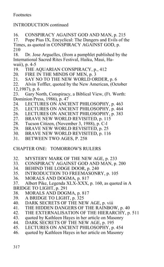 Footnotes
INTRODUCTION continued
16. CONSPIRACY AGAINST GOD AND MAN, p. 215
17. Pope Pius IX, Encyclical: The Dangers and Evils of the
Times, as quoted in CONSPIRACY AGAINST GOD, p.
210
18. Dr. Jose Arguelles, (from a pamphlet published by the
International Sacred Rites Festival, Haiku, Maui, Ha-
waii), p. 4-5
19. THE AQUARIAN CONSPIRACY, p., 412
20. FIRE IN THE MINDS OF MEN, p. 3
21. SAY NO TO THE NEW WORLD ORDER, p. 6
22. Alvin Toffler, quoted by the New American, (October
12,1987), p. 6
23. Gary North, Conspiracy, a Biblical View, (Ft. Worth:
Dominion Press, 1986), p. 47
24. LECTURES ON ANCIENT PHILOSOPHY, p. 463
25. LECTURES ON ANCIENT PHILOSOPHY, p. 464
26. LECTURES ON ANCIENT PHILOSOPHY, p. 383
27. BRAVE NEW WORLD REVISITED, p. 115
28. Tucson Citizen, (November 3, 1988), p. C-l
29. BRAVE NEW WORLD REVISITED, p. 25
30. BRAVE NEW WORLD REVISITED, p. 116
31. BETWEEN TWO AGES, P. 258
CHAPTER ONE: TOMORROW'S RULERS
32. MYSTERY MARK OF THE NEW AGE, p. 233
33. CONSPIRACY AGAINST GOD AND MAN, p. 200
34. BEHIND THE LODGE DOOR, p. 240
35. INTRODUCTION TO FREEMASONRY, p. 105
36. MORALS AND DOGMA, p. 817
37. Albert Pike, Legenda XLX-XXX, p. 160, as quoted in A
BRIDGE TO LIGHT, p. 291
38. MORALS AND DOGMA, p. 817
39. A BRIDGE TO LIGHT, p. 325
40. DARK SECRETS OF THE NEW AGE, p. viii
41. THE HIDDEN DANGERS OF THE RAINBOW, p. 40
42. THE EXTERNALISATION OF THE HIERARCHY, p. 511
43. quoted by Kathleen Hayes in her article on Masonry
44. DARK SECRETS OF THE NEW AGE, p. 195
45. LECTURES ON ANCIENT PHILOSOPHY, p. 454
46. quoted by Kathleen Hayes in her article on Masonry
317
 