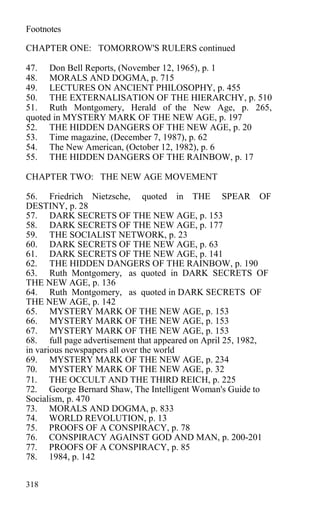 Footnotes
CHAPTER ONE: TOMORROW'S RULERS continued
47. Don Bell Reports, (November 12, 1965), p. 1
48. MORALS AND DOGMA, p. 715
49. LECTURES ON ANCIENT PHILOSOPHY, p. 455
50. THE EXTERNALISATION OF THE HIERARCHY, p. 510
51. Ruth Montgomery, Herald of the New Age, p. 265,
quoted in MYSTERY MARK OF THE NEW AGE, p. 197
52. THE HIDDEN DANGERS OF THE NEW AGE, p. 20
53. Time magazine, (December 7, 1987), p. 62
54. The New American, (October 12, 1982), p. 6
55. THE HIDDEN DANGERS OF THE RAINBOW, p. 17
CHAPTER TWO: THE NEW AGE MOVEMENT
56. Friedrich Nietzsche, quoted in THE SPEAR OF
DESTINY, p. 28
57. DARK SECRETS OF THE NEW AGE, p. 153
58. DARK SECRETS OF THE NEW AGE, p. 177
59. THE SOCIALIST NETWORK, p. 23
60. DARK SECRETS OF THE NEW AGE, p. 63
61. DARK SECRETS OF THE NEW AGE, p. 141
62. THE HIDDEN DANGERS OF THE RAINBOW, p. 190
63. Ruth Montgomery, as quoted in DARK SECRETS OF
THE NEW AGE, p. 136
64. Ruth Montgomery, as quoted in DARK SECRETS OF
THE NEW AGE, p. 142
65. MYSTERY MARK OF THE NEW AGE, p. 153
66. MYSTERY MARK OF THE NEW AGE, p. 153
67. MYSTERY MARK OF THE NEW AGE, p. 153
68. full page advertisement that appeared on April 25, 1982,
in various newspapers all over the world
69. MYSTERY MARK OF THE NEW AGE, p. 234
70. MYSTERY MARK OF THE NEW AGE, p. 32
71. THE OCCULT AND THE THIRD REICH, p. 225
72. George Bernard Shaw, The Intelligent Woman's Guide to
Socialism, p. 470
73. MORALS AND DOGMA, p. 833
74. WORLD REVOLUTION, p. 13
75. PROOFS OF A CONSPIRACY, p. 78
76. CONSPIRACY AGAINST GOD AND MAN, p. 200-201
77. PROOFS OF A CONSPIRACY, p. 85
78. 1984, p. 142
318
 