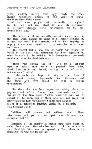 CHAPTER 2 THE NEW AGE MOVEMENT
years, suddenly rearing their ugly heads and deci-
mating populations already on the verge of starva-
tion in the Third World Nations.
Although these peoples will eventually be replaced
by the new root race about to make its appearance
in a newly cleansed world; nevertheless, for the mo-
ment, this is a tragedy." 62
The words reveal an incredible scenario: those people in
the Third World nations are going to be entirely replaced by
a "new root race." That eventuality will not be a tragedy; the
tragedy is that these people are dying now due to starvation
and disease.
The concept that a new race of people will inhabit the
world in the New Age millennium has been expressed by
other believers in the religion. Ruth Montgomery, previously
mentioned, has written about that change:
"Those who survive the shift will be a different
type of people from those in physical form today,
freed from strife and hatred, longing to be of service
to the whole of mankind.
... the souls who helped to bring on the chaos of
the present century [apparently the Christians and
the Jews] will have passed into spirit to rethink
their attitudes." 63
To show that the New Agers are talking about the
physical death of the "enemy," one must only search the
writings of other New Agers. Another believer to write on the
subject of the destruction of those who will not accept the
new religion was Ruth Montgomery. She has been quoted as
saying in a transcribed interview carried by a magazine
called Magical Blend:
"Millions will survive and millions won't. Those
who won't will go into the spirit state, because there
is truly no death." 64
Estimates of the number to perish have been made by
some New Agers. One who has made such an estimate is
John Randolph Price, who was quoted by Texe Marrs in his
book about the New Age. He said that:
13
 