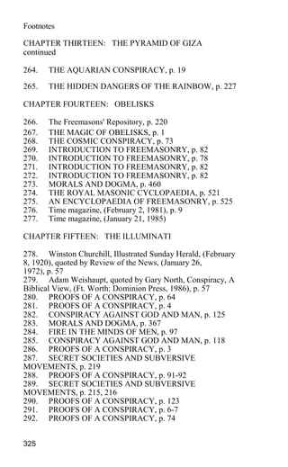 Footnotes
CHAPTER THIRTEEN: THE PYRAMID OF GIZA
continued
264. THE AQUARIAN CONSPIRACY, p. 19
265. THE HIDDEN DANGERS OF THE RAINBOW, p. 227
CHAPTER FOURTEEN: OBELISKS
266. The Freemasons' Repository, p. 220
267. THE MAGIC OF OBELISKS, p. 1
268. THE COSMIC CONSPIRACY, p. 73
269. INTRODUCTION TO FREEMASONRY, p. 82
270. INTRODUCTION TO FREEMASONRY, p. 78
271. INTRODUCTION TO FREEMASONRY, p. 82
272. INTRODUCTION TO FREEMASONRY, p. 82
273. MORALS AND DOGMA, p. 460
274. THE ROYAL MASONIC CYCLOPAEDIA, p. 521
275. AN ENCYCLOPAEDIA OF FREEMASONRY, p. 525
276. Time magazine, (February 2, 1981), p. 9
277. Time magazine, (January 21, 1985)
CHAPTER FIFTEEN: THE ILLUMINATI
278. Winston Churchill, Illustrated Sunday Herald, (February
8, 1920), quoted by Review of the News, (January 26,
1972), p. 57
279. Adam Weishaupt, quoted by Gary North, Conspiracy, A
Biblical View, (Ft. Worth: Dominion Press, 1986), p. 57
280. PROOFS OF A CONSPIRACY, p. 64
281. PROOFS OF A CONSPIRACY, p. 4
282. CONSPIRACY AGAINST GOD AND MAN, p. 125
283. MORALS AND DOGMA, p. 367
284. FIRE IN THE MINDS OF MEN, p. 97
285. CONSPIRACY AGAINST GOD AND MAN, p. 118
286. PROOFS OF A CONSPIRACY, p. 3
287. SECRET SOCIETIES AND SUBVERSIVE
MOVEMENTS, p. 219
288. PROOFS OF A CONSPIRACY, p. 91-92
289. SECRET SOCIETIES AND SUBVERSIVE
MOVEMENTS, p. 215, 216
290. PROOFS OF A CONSPIRACY, p. 123
291. PROOFS OF A CONSPIRACY, p. 6-7
292. PROOFS OF A CONSPIRACY, p. 74
325
 