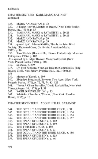 Footnotes
CHAPTER SIXTEEN: KARL MARX, SATINIST
continued
328. MARX AND SATAN, p. 32
329. J. Edgar Hoover, Masters of Deceit, (New York: Pocket
Books, Inc., 1958), p. 15
330. WAS KARL MARX A SATANIST?, p. 20-21
331. WAS KARL MARX A SATANIST?, p. 20-21
332. MARX AND SATAN, p. 29
333. MARX AND SATAN, p. 59
334. quoted by G. Edward Griffin, This Is the John Birch
Society, (Thousand Oaks, California: American Media,
1972), p. 46
335. Two Worlds, (Bensenville, Illinois: Flick-Reedy Education
Enterprises, 1966), p. 107
.336. quoted by J. Edgar Hoover, Masters of Deceit, (New
York: Pocket Books, 1958), p. 300
337. as above, p. 299
338. Dr. Fred Schwarz, You Can Trust the Communists, (Eng-
lewood Cliffs, New Jersey: Prentice-Hall, Inc., 1960), p.
155
339. Masters of Deceit, p. 299
340. Zbigniew Brzezinski, Between Two Ages, (New York:
Penguin Books, 1970), p. 72, 73, 74, 83, 123
341. "From A China Traveller," David Rockefeller, New York
Times, (August 10, 1973), p. L 31
342. WORLD REVOLUTION, p. 13
343. Whittaker Chambers, Witness, (New York: Random
House, 1952), p. 16
CHAPTER SEVENTEEN: ADOLF HITLER, SATANIST
344. THE OCCULT AND THE THIRD REICH, p. 91
345. THE OCCULT AND THE THIRD REICH, p. 164
346. THE OCCULT AND THE THIRD REICH, p. 164
347. THE OCCULT AND THE THIRD REICH, p. 167
348. THE SPEAR OF DESTINY, p. 102
349. THE SPEAR OF DESTINY, p. 159
350. THE TWISTED CROSS, p. 108
351. THE SPEAR OF DESTINY, p. 23
352. THE OCCULT AND THE THIRD REICH, p. 156
353. THE SPEAR OF DESTINY, p. 153
354. THE SPEAR OF DESTINY, p. xxi
327
 