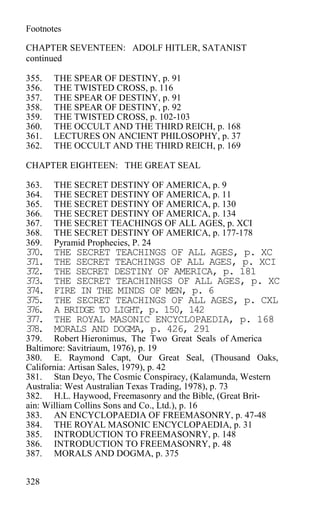Footnotes
CHAPTER SEVENTEEN: ADOLF HITLER, SATANIST
continued
355. THE SPEAR OF DESTINY, p. 91
356. THE TWISTED CROSS, p. 116
357. THE SPEAR OF DESTINY, p. 91
358. THE SPEAR OF DESTINY, p. 92
359. THE TWISTED CROSS, p. 102-103
360. THE OCCULT AND THE THIRD REICH, p. 168
361. LECTURES ON ANCIENT PHILOSOPHY, p. 37
362. THE OCCULT AND THE THIRD REICH, p. 169
CHAPTER EIGHTEEN: THE GREAT SEAL
363. THE SECRET DESTINY OF AMERICA, p. 9
364. THE SECRET DESTINY OF AMERICA, p. 11
365. THE SECRET DESTINY OF AMERICA, p. 130
366. THE SECRET DESTINY OF AMERICA, p. 134
367. THE SECRET TEACHINGS OF ALL AGES, p. XCI
368. THE SECRET DESTINY OF AMERICA, p. 177-178
369. Pyramid Prophecies, P. 24
370. THE SECRET TEACHINGS OF ALL AGES, p. XC
371. THE SECRET TEACHINGS OF ALL AGES, p. XCI
372. THE SECRET DESTINY OF AMERICA, p. 181
373. THE SECRET TEACHINHGS OF ALL AGES, p. XC
374. FIRE IN THE MINDS OF MEN, p. 6
375. THE SECRET TEACHINGS OF ALL AGES, p. CXL
376. A BRIDGE TO LIGHT, p. 150, 142
377. THE ROYAL MASONIC ENCYCLOPAEDIA, p. 168
378. MORALS AND DOGMA, p. 426, 291
379. Robert Hieronimus, The Two Great Seals of America
Baltimore: Savitriaum, 1976), p. 19
380. E. Raymond Capt, Our Great Seal, (Thousand Oaks,
California: Artisan Sales, 1979), p. 42
381. Stan Deyo, The Cosmic Conspiracy, (Kalamunda, Western
Australia: West Australian Texas Trading, 1978), p. 73
382. H.L. Haywood, Freemasonry and the Bible, (Great Brit-
ain: William Collins Sons and Co., Ltd.), p. 16
383. AN ENCYCLOPAEDIA OF FREEMASONRY, p. 47-48
384. THE ROYAL MASONIC ENCYCLOPAEDIA, p. 31
385. INTRODUCTION TO FREEMASONRY, p. 148
386. INTRODUCTION TO FREEMASONRY, p. 48
387. MORALS AND DOGMA, p. 375
328
 