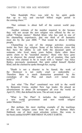 CHAPTER 2 THE NEW AGE MOVEMENT
"John Randolph Price was told by his spirit guide
that up to two and one-half billion might perish in
the coming chaos." 65
That estimate is about half of the current world pop-
ulation.
Another estimate of the number required to die because
they will not accept the new religion was offered by the so-
called "Tibetan master," Djwhal Khul, who has said in one of
his channelling experiences, that one third of all humanity
must die by the year 2000. 66
That would be about 2 billion
people.
Channelling is one of the strange activities occurring
inside the New Age religion. Some of the believers claim that
they have the ability to call forth the deceased spirit of
someone who lived many years before. Quite often these
spirits claim to be "ascended masters," those who have gone
on to discover the eternal truths of all of creation. One such
believer who claimed to be in touch with a "master" was Alice
Bailey, previously mentioned. Her spirit called himself Djwhal
Khul, and she claimed he spoke through her, saying:
"Death is not a disaster to be feared; the work of
the Destroyer is not really cruel or undesirable ....
Therefore there is much destruction permitted by the
custodians of the Plan and much evil turned into
good." 67
Just what "The Plan" constituted was told to the world
by Benjamin Creme, another New Age leader. He placed an
advertisement in about 20 newspapers all over the world on
April 25, 1982, that defined the term. The ad read, in part:
"What is The Plan? It includes the installation of
a new world government and new world religion
under Maitreya." 68
But perhaps the most startling example of the teachings
of this new religion came from the pen of Barbara Marx
Hubbard, one of their most articulate writers. She wrote in
her book entitled HAPPY BIRTHDAY PLANET EARTH:
14
 
