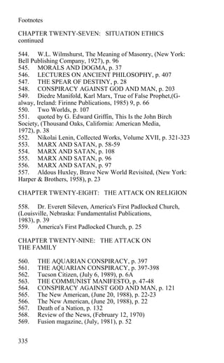Footnotes
CHAPTER TWENTY-SEVEN: SITUATION ETHICS
continued
544. W.L. Wilmshurst, The Meaning of Masonry, (New York:
Bell Publishing Company, 1927), p. 96
545. MORALS AND DOGMA, p. 37
546. LECTURES ON ANCIENT PHILOSOPHY, p. 407
547. THE SPEAR OF DESTINY, p. 28
548. CONSPIRACY AGAINST GOD AND MAN, p. 203
549. Diedre Manifold, Karl Marx, True of False Prophet,(G-
alway, Ireland: Firinne Publications, 1985) 9, p. 66
550. Two Worlds, p. 107
551. quoted by G. Edward Griffin, This Is the John Birch
Society, (Thousand Oaks, California: American Media,
1972), p. 38
552. Nikolai Lenin, Collected Works, Volume XVII, p. 321-323
553. MARX AND SATAN, p. 58-59
554. MARX AND SATAN, p. 108
555. MARX AND SATAN, p. 96
556. MARX AND SATAN, p. 97
557. Aldous Huxley, Brave New World Revisited, (New York:
Harper & Brothers, 1958), p. 23
CHAPTER TWENTY-EIGHT: THE ATTACK ON RELIGION
558. Dr. Everett Sileven, America's First Padlocked Church,
(Louisville, Nebraska: Fundamentalist Publications,
1983), p. 39
559. America's First Padlocked Church, p. 25
CHAPTER TWENTY-NINE: THE ATTACK ON
THE FAMILY
560. THE AQUARIAN CONSPIRACY, p. 397
561. THE AQUARIAN CONSPIRACY, p. 397-398
562. Tucson Citizen, (July 6, 1989), p. 6A
563. THE COMMUNIST MANIFESTO, p. 47-48
564. CONSPIRACY AGAINST GOD AND MAN, p. 121
565. The New American, (June 20, 1988), p. 22-23
566. The New American, (June 20, 1988), p. 22
567. Death of a Nation, p. 132
568. Review of the News, (February 12, 1970)
569. Fusion magazine, (July, 1981), p. 52
335
 