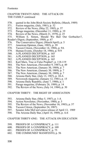 Footnotes
CHAPTER TWENTY-NINE: THE ATTACK ON
THE FAMILY continued
570. quoted in the John Birch Society Bulletin, (March, 1989)
571. Fusion magazine, (July, 1981), p. 52
572. Review of the News, (May 22, 1985), p. 37
573. Parage magazine, (December 11, 1988), p. 19
574. Review of the News, (March 21, 1979), p. 25
575. William E. Simon, Should We Bail Out Gorbachev?,
Reader's Digest, (September, 1988), p. 67
576. The Conservative Digest, (March/April), p. 5
577. American Opinion, (June, 1985), p. 39
578. Tucson Citizen, (November 14, 1988), p. 9A
579. Human Events, (October 18, 1986), p. 919
580. A PLANNED DECEPTION, p. 165
581. A PLANNED DECEPTION, p. 165
582. A PLANNED DECEPTION, p. 165
583. Karl Marx, True or False Prophet?, p. 118-119
584. The New American, (November 9, 1987), p. 49
585. The New American, (January 30, 1989), p. 7
586. The New American, (January 30, 1989), p. 7
587. The New American, (January 30, 1989), p. 7
588. Arizona Daily Star, (July 13, 1987), p. 10-A
589. Newsweek magazine, (January 12, 1981), p. 15
590. Arizona Daily Republic, (June 7, 1980), p. 1
591. Parage magazine, (February 26, 1989), p. 14
592. The Review of the News, (July 14, 1984), p. 30
CHAPTER THIRTY: THE RIGHT OF ASSOCIATION
593. Arizona Daily Star, (May 5, 1987), p. 1-A
594. Action Newsletter, (November, 1988), p. 5
595. The Review of the News, (November 16, 1983), p. 57
596. Tucson Citizen, (September 24, 1987)
597. Senator John McCain's press release of April 13, 1989
598. The Arizona Daily Star, (April 14, 1989), p. A-6
CHAPTER THIRTY-ONE: THE ATTACK ON EDUCATION
599. PROOFS OF A CONSPIRACY, p. 111
600. PROOFS OF A CONSPIRACY, p. 109
601. PROOFS OF A CONSPIRACY, p. 75
602. THE COMMUNIST MANIFESTO, p. 56
336
 