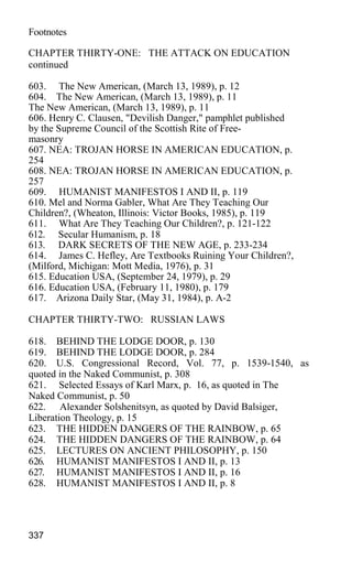 Footnotes
CHAPTER THIRTY-ONE: THE ATTACK ON EDUCATION
continued
603. The New American, (March 13, 1989), p. 12
604. The New American, (March 13, 1989), p. 11
The New American, (March 13, 1989), p. 11
606. Henry C. Clausen, "Devilish Danger," pamphlet published
by the Supreme Council of the Scottish Rite of Free-
masonry
607. NEA: TROJAN HORSE IN AMERICAN EDUCATION, p.
254
608. NEA: TROJAN HORSE IN AMERICAN EDUCATION, p.
257
609. HUMANIST MANIFESTOS I AND II, p. 119
610. Mel and Norma Gabler, What Are They Teaching Our
Children?, (Wheaton, Illinois: Victor Books, 1985), p. 119
611. What Are They Teaching Our Children?, p. 121-122
612. Secular Humanism, p. 18
613. DARK SECRETS OF THE NEW AGE, p. 233-234
614. James C. Hefley, Are Textbooks Ruining Your Children?,
(Milford, Michigan: Mott Media, 1976), p. 31
615. Education USA, (September 24, 1979), p. 29
616. Education USA, (February 11, 1980), p. 179
617. Arizona Daily Star, (May 31, 1984), p. A-2
CHAPTER THIRTY-TWO: RUSSIAN LAWS
618. BEHIND THE LODGE DOOR, p. 130
619. BEHIND THE LODGE DOOR, p. 284
620. U.S. Congressional Record, Vol. 77, p. 1539-1540, as
quoted in the Naked Communist, p. 308
621. Selected Essays of Karl Marx, p. 16, as quoted in The
Naked Communist, p. 50
622. Alexander Solshenitsyn, as quoted by David Balsiger,
Liberation Theology, p. 15
623. THE HIDDEN DANGERS OF THE RAINBOW, p. 65
624. THE HIDDEN DANGERS OF THE RAINBOW, p. 64
625. LECTURES ON ANCIENT PHILOSOPHY, p. 150
626. HUMANIST MANIFESTOS I AND II, p. 13
627. HUMANIST MANIFESTOS I AND II, p. 16
628. HUMANIST MANIFESTOS I AND II, p. 8
337
 