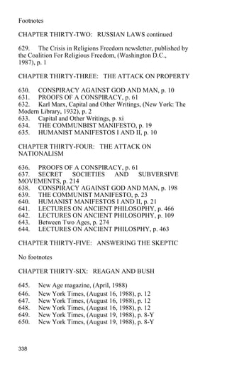 Footnotes
CHAPTER THIRTY-TWO: RUSSIAN LAWS continued
629. The Crisis in Religions Freedom newsletter, published by
the Coalition For Religious Freedom, (Washington D.C.,
1987), p. 1
CHAPTER THIRTY-THREE: THE ATTACK ON PROPERTY
630. CONSPIRACY AGAINST GOD AND MAN, p. 10
631. PROOFS OF A CONSPIRACY, p. 61
632. Karl Marx, Capital and Other Writings, (New York: The
Modern Library, 1932), p. 2
633. Capital and Other Writings, p. xi
634. THE COMMUNBIST MANIFESTO, p. 19
635. HUMANIST MANIFESTOS I AND II, p. 10
CHAPTER THIRTY-FOUR: THE ATTACK ON
NATIONALISM
636. PROOFS OF A CONSPIRACY, p. 61
637. SECRET SOCIETIES AND SUBVERSIVE
MOVEMENTS, p. 214
638. CONSPIRACY AGAINST GOD AND MAN, p. 198
639. THE COMMUNIST MANIFESTO, p. 23
640. HUMANIST MANIFESTOS I AND II, p. 21
641. LECTURES ON ANCIENT PHILOSOPHY, p. 466
642. LECTURES ON ANCIENT PHILOSOPHY, p. 109
643. Between Two Ages, p. 274
644. LECTURES ON ANCIENT PHILOSPHY, p. 463
CHAPTER THIRTY-FIVE: ANSWERING THE SKEPTIC
No footnotes
CHAPTER THIRTY-SIX: REAGAN AND BUSH
645. New Age magazine, (April, 1988)
646. New York Times, (August 16, 1988), p. 12
647. New York Times, (August 16, 1988), p. 12
648. New York Times, (August 16, 1988), p. 12
649. New York Times, (August 19, 1988), p. 8-Y
650. New York Times, (August 19, 1988), p. 8-Y
338
 