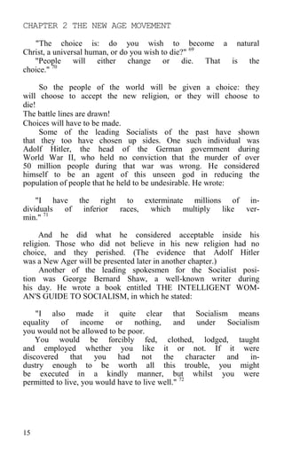 CHAPTER 2 THE NEW AGE MOVEMENT
"The choice is: do you wish to become a natural
Christ, a universal human, or do you wish to die?" 69
"People will either change or die. That is the
choice." 70
So the people of the world will be given a choice: they
will choose to accept the new religion, or they will choose to
die!
The battle lines are drawn!
Choices will have to be made.
Some of the leading Socialists of the past have shown
that they too have chosen up sides. One such individual was
Adolf Hitler, the head of the German government during
World War II, who held no conviction that the murder of over
50 million people during that war was wrong. He considered
himself to be an agent of this unseen god in reducing the
population of people that he held to be undesirable. He wrote:
"I have the right to exterminate millions of in-
dividuals of inferior races, which multiply like ver-
min." 71
And he did what he considered acceptable inside his
religion. Those who did not believe in his new religion had no
choice, and they perished. (The evidence that Adolf Hitler
was a New Ager will be presented later in another chapter.)
Another of the leading spokesmen for the Socialist posi-
tion was George Bernard Shaw, a well-known writer during
his day. He wrote a book entitled THE INTELLIGENT WOM-
AN'S GUIDE TO SOCIALISM, in which he stated:
"I also made it quite clear that Socialism means
equality of income or nothing, and under Socialism
you would not be allowed to be poor.
You would be forcibly fed, clothed, lodged, taught
and employed whether you like it or not. If it were
discovered that you had not the character and in-
dustry enough to be worth all this trouble, you might
be executed in a kindly manner, but whilst you were
permitted to live, you would have to live well." 72
15
 