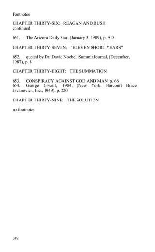 Footnotes
CHAPTER THIRTY-SIX: REAGAN AND BUSH
continued
651. The Arizona Daily Star, (January 3, 1989), p. A-5
CHAPTER THIRTY-SEVEN: "ELEVEN SHORT YEARS"
652. quoted by Dr. David Noebel, Summit Journal, (December,
1987), p. 8
CHAPTER THIRTY-EIGHT: THE SUMMATION
653. CONSPIRACY AGAINST GOD AND MAN, p. 66
654. George Orwell, 1984, (New York: Harcourt Brace
Jovanovich, Inc., 1949), p. 220
CHAPTER THIRTY-NINE: THE SOLUTION
no footnotes
339
 