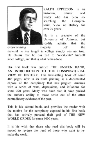 RALPH EPPERSON is an
historian, lecturer, and
writer who has been re-
searching the Conspira-
torial View of History for
over 27 years.
He is a graduate of the
University of Arizona, but
readily admits that the
overwhelming majority of the
material he was taught in college simply was not true.
He claims that he has had to "re-educate" himself
since college, and that is what he has done.
His first book was entitled THE UNSEEN HAND,
AN INTRODUCTION TO THE CONSPIRATORIAL
VIEW OF HISTORY. This best-selling book of some
488 pages, now in its ninth printing, is a documented
expose of the conspiracy that has plagued America
with a series of wars, depressions, and inflations for
some 270 years. Many who have read it have praised
the author's ability to make sense out of the often
contradictory evidence of the past.
This is his second book, and provides the reader with
the motive for the conspiracy exposed in his first book
that has actively pursued their goal of THE NEW
WORLD ORDER for some 6000 years.
It is his wish that those who read this book will be
moved to reverse the trend of those who want to re-
make the world.
 