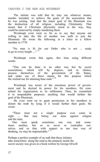 CHAPTER 2 THE NEW AGE MOVEMENT
The initiate was told that he may use whatever means,
murder included, to achieve the goals of the association that
he was joining. And that the major goal of the Illuminati was
the destruction of all religion, including Christianity. That
meant that if Christians physically stood in the way, they
could be removed by simply murdering them.
Weishaupt even went so far as to say that anyone not
willing to take the life of another was unfit to join the
Illuminati. He wrote the following in a letter to a fellow
member in 1778:
"No man is fit for our Order who is not ... ready
to go to every length ...." 75
Weishaupt wrote that again, this time using different
words:
"This can be done in no other way but by secret
associations, which will by degrees, and in silence,
possess themselves of the government of the States,
and make use of those means for this purpose which
the wicked use for attaining base ends." 76
Weishaupt was aware of the enormous power of govern-
ment and he desired its power for his members. He com-
mitted his organization to its infiltration. Then, he committed
it to unspeakable purposes: anything that would further the
goal of the Illuminati.
He even went on to grant permission to his members to
distort the truth by lying if it would further their goals. He
wrote:
"There must not a single purpose ever come in
sight ... that may betray our aims against religion
and the state.
One must speak sometimes one way and some-
times another, but so as never to contradict our-
selves, and so that, with respect to our true way of
thinking, we may be impenetrable." 77
Perhaps a perfect example of an oath that these initiates
take somewhere along the road to the pinnacle inside the
secret society was given in a book written by George Orwell
17
 