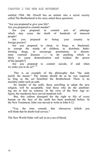 CHAPTER 2 THE NEW AGE MOVEMENT
entitled 1984. Mr. Orwell has an initiate into a secret society
called The Brotherhood in his story asked these questions:
"Are you prepared to give your life?
Are you prepared to commit murder?
Are you prepared to commit acts of sabotage
which may cause the death of hundreds of innocent
people?
Are you prepared to betray your country to
foreign powers?
Are you prepared to cheat, to forge, to blackmail,
to corrupt the minds of children, to distribute habit-
forming drugs, to encourage prostitution, to dissem-
inate venereal diseases — to do anything which is
likely to cause demoralization and weaken the power
of the [people?]
Are you prepared to commit suicide, if and when
we order you to do so?" 78
This is an example of the philosophy that "the ends
justify the means." The initiate should do as he was required,
as long as the act benefited the Brotherhood. There is no
morality under such an oath.
So murder of the unfit, those unwilling to adopt the new
religion, will be acceptable. And those who do the annihilat-
ing are to feel no remorse. In the view of the New Age re-
ligion, the murderers have served mankind well.
But, this callous disregard for the right to life of every
human on the face of the earth has been predicted before. In
the New Testament, John was moved to write in John 6:12:
"Yea, the time cometh, that whosoever killeth you
will think that he doeth God service."
The New World Order will sail in on a sea of blood.
18
 