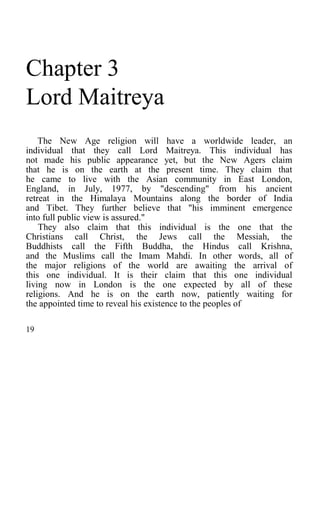 Chapter 3
Lord Maitreya
The New Age religion will have a worldwide leader, an
individual that they call Lord Maitreya. This individual has
not made his public appearance yet, but the New Agers claim
that he is on the earth at the present time. They claim that
he came to live with the Asian community in East London,
England, in July, 1977, by "descending" from his ancient
retreat in the Himalaya Mountains along the border of India
and Tibet. They further believe that "his imminent emergence
into full public view is assured."
They also claim that this individual is the one that the
Christians call Christ, the Jews call the Messiah, the
Buddhists call the Fifth Buddha, the Hindus call Krishna,
and the Muslims call the Imam Mahdi. In other words, all of
the major religions of the world are awaiting the arrival of
this one individual. It is their claim that this one individual
living now in London is the one expected by all of these
religions. And he is on the earth now, patiently waiting for
the appointed time to reveal his existence to the peoples of
19
 