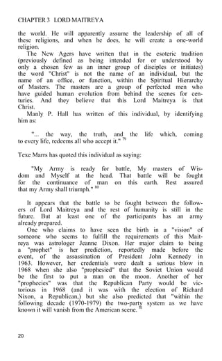 CHAPTER 3 LORD MAITREYA
the world. He will apparently assume the leadership of all of
these religions, and when he does, he will create a one-world
religion.
The New Agers have written that in the esoteric tradition
(previously defined as being intended for or understood by
only a chosen few as an inner group of disciples or initiates)
the word "Christ" is not the name of an individual, but the
name of an office, or function, within the Spiritual Hierarchy
of Masters. The masters are a group of perfected men who
have guided human evolution from behind the scenes for cen-
turies. And they believe that this Lord Maitreya is that
Christ.
Manly P. Hall has written of this individual, by identifying
him as:
"... the way, the truth, and the life which, coming
to every life, redeems all who accept it." 79
Texe Marrs has quoted this individual as saying:
"My Army is ready for battle, My masters of Wis-
dom and Myself at the head. That battle will be fought
for the continuance of man on this earth. Rest assured
that my Army shall triumph." 80
It appears that the battle to be fought between the follow-
ers of Lord Maitreya and the rest of humanity is still in the
future. But at least one of the participants has an army
already prepared.
One who claims to have seen the birth in a "vision" of
someone who seems to fulfill the requirements of this Mait-
reya was astrologer Jeanne Dixon. Her major claim to being
a "prophet" is her prediction, reportedly made before the
event, of the assassination of President John Kennedy in
1963. However, her credentials were dealt a serious blow in
1968 when she also "prophesied" that the Soviet Union would
be the first to put a man on the moon. Another of her
"prophecies" was that the Republican Party would be vic-
torious in 1968 (and it was with the election of Richard
Nixon, a Republican,) but she also predicted that "within the
following decade (1970-1979) the two-party system as we have
known it will vanish from the American scene. 81
20
 