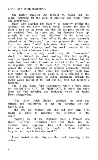 CHAPTER 3 LORD MAITREYA
She further predicted that Richard M. Nixon had "ex-
cellent vibrations for the good of America" and would "serve
[the] country well." 82
Those who question her inability to correctly predict that
America, not the Soviet Union, would become the first to
place a man on the moon; and that the two-party system has
not vanished from the scene; and that President Nixon ap-
parently did not have "good vibrations" for this nation and
would later be removed from office by the event commonly
referred to as "Watergate," can only presume that she must
have been given "inside" information about the assassination
of the President Kennedy. And that would account for her
knowing, at least in that event, the true future.
Secondly, one can only wonder why this "non-prophet"
should be listened to about anything after her appalling
record on "prophecies," but there is reason to believe that she
might have been asked to write an account of this "vision" of
an important birth by the New Age religion because they
wanted the official imprimatur of someone commonly referred
to as a "prophet." In other words, her "prophecy" might have
been written to legitimize his claim to be a man-god so that
when this individual made his public appearance himself, the
public would marvel at the fact that his birth had fulfilled a
prophecy."
But, in any event, Ruth Montgomery wrote a book about
her, entitled THE GIFT OF PROPHECY, in which she wrote
about the very revealing and intriguing vision that Jeanne
Dixon allegedly had:
"The vision which [Jeanne] considers the most sig-
nificant and soul-stirring of her life occurred on Feb-
ruary 5, 1962.
She saw the brightest sun she had ever seen. [The
reader is asked to remember this reference to "the
sun."]
Stepping out of the brightness were a Pharaoh and
Queen Nefertiti. [Remember here that these two in-
dividuals were Egyptians. This will become significant
later on in this study.] The couple ... thrust forth [a]
baby, as if offering it to the entire world." 83
Jeanne looked at the baby and then said, according to the
author:
21
 
