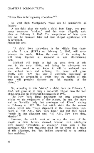 CHAPTER 3 LORD MAITREYA
"I knew 'Here is the beginning of wisdom.'" 84
So what Ruth Montgomery wrote can be summarized as
follows:
A sun deity gives the world a child, from Egypt, who pos-
sesses enormous "wisdom." And this event allegedly took
place on February 5, 1962. The interpretation of these sym-
bols will be discussed later and their alleged significance will
be developed.
Jeanne then says:
"A child, born somewhere in the Middle East short-
ly after 7 a.m. (E.S.T.) on February 5, 1962, will revo-
lutionize the world. Before the close of the century he
will bring together all mankind in one all-embracing
faith.
Mankind will begin to feel the great force of this
man in the early 1980's, and during the subsequent ten
years the world as we know it will be reshaped into
one without wars and suffering. His power will grow
greatly until 1999 [this year is extremely significant as
will also be developed] at which time the peoples of this
earth will probably discover the full meaning of the
vision." 85
So, according to this "vision," a child, born on February 5,
1962, will grow up to bring a one-world religion onto the face
of the earth, and his efforts will be successful in 1999.
The New York Times newspaper ran three consecutive
articles on the conjunction of five planets, the sun, the moon
and an "invisible body that astrologers call Khetu," starting
on February 4, 1962. The first article stated that the various
bodies moved into "rough alignment in the constellation Cap-
ricorn at 7:05 A.M., New York time," and that they would
"remain in that alignment until 7:17 A.M., New York time,
Monday." 86
However, the article went on to say that most of the
people in India became alarmed, because most astrologers
were making "predictions of disasters." There were a few
astrologers who were predicting good for the world as a result
of this alignment, but "few Indians appear[ed] to be paying
them much heed."
22
 