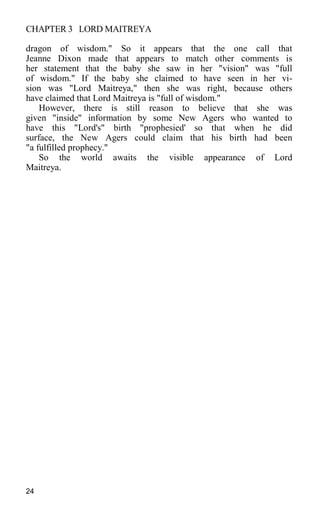 CHAPTER 3 LORD MAITREYA
dragon of wisdom." So it appears that the one call that
Jeanne Dixon made that appears to match other comments is
her statement that the baby she saw in her "vision" was "full
of wisdom." If the baby she claimed to have seen in her vi-
sion was "Lord Maitreya," then she was right, because others
have claimed that Lord Maitreya is "full of wisdom."
However, there is still reason to believe that she was
given "inside" information by some New Agers who wanted to
have this "Lord's" birth "prophesied' so that when he did
surface, the New Agers could claim that his birth had been
"a fulfilled prophecy."
So the world awaits the visible appearance of Lord
Maitreya.
24
 