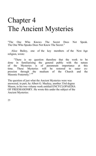 Chapter 4
The Ancient Mysteries
"The One Who Knows The Secret Does Not Speak.
The One Who Speaks Does Not Know The Secret."
Alice Bailey, one of the key members of the New Age
religion, wrote:
"There is no question therefore that the work to be
done in familiarizing the general public with the nature
of the Mysteries is of paramount importance at this
time. These Mysteries will be restored to outer ex-
pression through the medium of the Church and the
Masonic Fraternity." 88
The question of just what the Ancient Mysteries were was
answered, in part, by Albert G. Mackey, another 33rd degree
Mason, in his two volume work entitled ENCYCLOPAEDIA
OF FREEMASONRY. He wrote this under the subject of the
Ancient Mysteries:
25
 