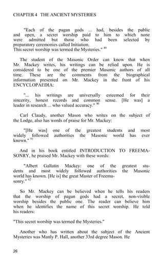 CHAPTER 4 THE ANCIENT MYSTERIES
"Each of the pagan gods ... had, besides the public
and open, a secret worship paid to him to which none
were admitted but those who had been selected by
preparatory ceremonies called Initiation.
This secret worship was termed the Mysteries." 89
The student of the Masonic Order can know that when
Mr. Mackey writes, his writings can be relied upon. He is
considered to be one of the premier Masonic authors of all
time. These are the comments from the biographical
information presented on Mr. Mackey in the front of his
ENCYCLOPAEDIA:
"... his writings are universally esteemed for their
sincerity, honest records and common sense. [He was] a
leader in research ... who valued accuracy." 90
Carl Claudy, another Mason who writes on the subject of
the Lodge, also has words of praise for Mr. Mackey:
"[He was] one of the greatest students and most
widely followed authorities the Masonic world has ever
known." 91
And in his book entitled INTRODUCTION TO FREEMA-
SONRY, he praised Mr. Mackey with these words:
"Albert Gallatin Mackey: one of the greatest stu-
dents and most widely followed authorities the Masonic
world has known. [He is] the great Master of Freema-
sonry." 92
So Mr. Mackey can be believed when he tells his readers
that the worship of pagan gods had a secret, non-visible
worship besides the public one. The reader can believe him
when he identifies the name of this secret worship. He told
his readers:
"This secret worship was termed the Mysteries."
Another who has written about the subject of the Ancient
Mysteries was Manly P. Hall, another 33rd degree Mason. He
26
 
