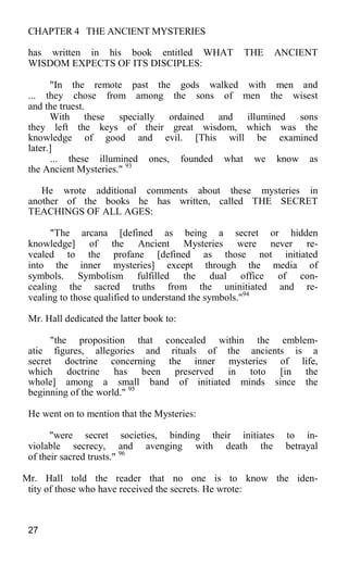 CHAPTER 4 THE ANCIENT MYSTERIES
has written in his book entitled WHAT THE ANCIENT
WISDOM EXPECTS OF ITS DISCIPLES:
"In the remote past the gods walked with men and
... they chose from among the sons of men the wisest
and the truest.
With these specially ordained and illumined sons
they left the keys of their great wisdom, which was the
knowledge of good and evil. [This will be examined
later.]
... these illumined ones, founded what we know as
the Ancient Mysteries." 93
He wrote additional comments about these mysteries in
another of the books he has written, called THE SECRET
TEACHINGS OF ALL AGES:
"The arcana [defined as being a secret or hidden
knowledge] of the Ancient Mysteries were never re-
vealed to the profane [defined as those not initiated
into the inner mysteries] except through the media of
symbols. Symbolism fulfilled the dual office of con-
cealing the sacred truths from the uninitiated and re-
vealing to those qualified to understand the symbols."94
Mr. Hall dedicated the latter book to:
"the proposition that concealed within the emblem-
atic figures, allegories and rituals of the ancients is a
secret doctrine concerning the inner mysteries of life,
which doctrine has been preserved in toto [in the
whole] among a small band of initiated minds since the
beginning of the world." 95
He went on to mention that the Mysteries:
"were secret societies, binding their initiates to in-
violable secrecy, and avenging with death the betrayal
of their sacred trusts." 96
Mr. Hall told the reader that no one is to know the iden-
tity of those who have received the secrets. He wrote:
27
 