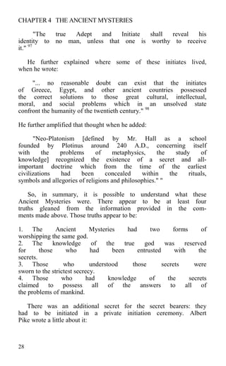 CHAPTER 4 THE ANCIENT MYSTERIES
"The true Adept and Initiate shall reveal his
identity to no man, unless that one is worthy to receive
it." 97
He further explained where some of these initiates lived,
when he wrote:
"... no reasonable doubt can exist that the initiates
of Greece, Egypt, and other ancient countries possessed
the correct solutions to those great cultural, intellectual,
moral, and social problems which in an unsolved state
confront the humanity of the twentieth century." 98
He further amplified that thought when he added:
"Neo-Platonism [defined by Mr. Hall as a school
founded by Plotinus around 240 A.D., concerning itself
with the problems of metaphysics, the study of
knowledge] recognized the existence of a secret and all-
important doctrine which from the time of the earliest
civilizations had been concealed within the rituals,
symbols and allegories of religions and philosophies." "
So, in summary, it is possible to understand what these
Ancient Mysteries were. There appear to be at least four
truths gleaned from the information provided in the com-
ments made above. Those truths appear to be:
1. The Ancient Mysteries had two forms of
worshipping the same god.
2. The knowledge of the true god was reserved
for those who had been entrusted with the
secrets.
3. Those who understood those secrets were
sworn to the strictest secrecy.
4. Those who had knowledge of the secrets
claimed to possess all of the answers to all of
the problems of mankind.
There was an additional secret for the secret bearers: they
had to be initiated in a private initiation ceremony. Albert
Pike wrote a little about it:
28
 
