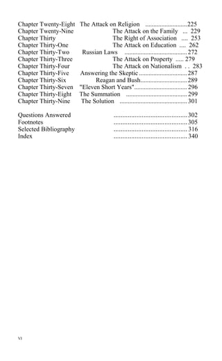 Chapter Twenty-Eight The Attack on Religion ..........................225
Chapter Twenty-Nine The Attack on the Family ... 229
Chapter Thirty The Right of Association .... 253
Chapter Thirty-One The Attack on Education .... 262
Chapter Thirty-Two Russian Laws .......................................272
Chapter Thirty-Three The Attack on Property ..... 279
Chapter Thirty-Four The Attack on Nationalism . . 283
Chapter Thirty-Five Answering the Skeptic ..............................287
Chapter Thirty-Six Reagan and Bush.............................289
Chapter Thirty-Seven "Eleven Short Years"................................. 296
Chapter Thirty-Eight The Summation ...................................... 299
Chapter Thirty-Nine The Solution .......................................... 301
Questions Answered ..........................................302
Footnotes ..........................................305
Selected Bibliography .......................................... 316
Index .......................................... 340
VI
 