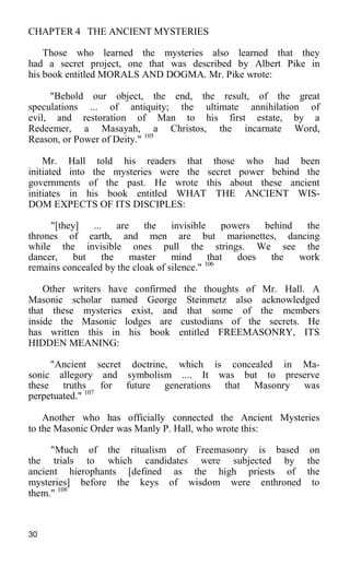CHAPTER 4 THE ANCIENT MYSTERIES
Those who learned the mysteries also learned that they
had a secret project, one that was described by Albert Pike in
his book entitled MORALS AND DOGMA. Mr. Pike wrote:
"Behold our object, the end, the result, of the great
speculations ... of antiquity; the ultimate annihilation of
evil, and restoration of Man to his first estate, by a
Redeemer, a Masayah, a Christos, the incarnate Word,
Reason, or Power of Deity." 105
Mr. Hall told his readers that those who had been
initiated into the mysteries were the secret power behind the
governments of the past. He wrote this about these ancient
initiates in his book entitled WHAT THE ANCIENT WIS-
DOM EXPECTS OF ITS DISCIPLES:
"[they] ... are the invisible powers behind the
thrones of earth, and men are but marionettes, dancing
while the invisible ones pull the strings. We see the
dancer, but the master mind that does the work
remains concealed by the cloak of silence." 106
Other writers have confirmed the thoughts of Mr. Hall. A
Masonic scholar named George Steinmetz also acknowledged
that these mysteries exist, and that some of the members
inside the Masonic lodges are custodians of the secrets. He
has written this in his book entitled FREEMASONRY, ITS
HIDDEN MEANING:
"Ancient secret doctrine, which is concealed in Ma-
sonic allegory and symbolism .... It was but to preserve
these truths for future generations that Masonry was
perpetuated." 107
Another who has officially connected the Ancient Mysteries
to the Masonic Order was Manly P. Hall, who wrote this:
"Much of the ritualism of Freemasonry is based on
the trials to which candidates were subjected by the
ancient hierophants [defined as the high priests of the
mysteries] before the keys of wisdom were enthroned to
them." 108
30
 