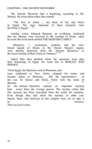 CHAPTER 4 THE ANCIENT MYSTERIES
The Ancient Mysteries had a beginning, according to Mr.
Mackey. He wrote about where they started:
"The first of which ... are those of Isis and Osiris
in Egypt. The most important of these mysteries were
the Osiric in Egypt." 109
Another writer, Edmond Ronayne, an ex-Mason, confirmed
that the Masons were involved in the worship of Osiris, when
he wrote this in his book entitled THE MASTERS CARPET:
Masonry's "... ceremonies, symbols, and the cele-
brated legend of Hiram in the Master Mason's degree,
were directly borrowed from the 'Ancient Mysteries,' or
the secret worship of Baal, Osiris or Tammuz." 110
Albert Pike then detailed where the mysteries went after
their beginnings in Egypt. He wrote this in MORALS AND
DOGMA:
"From Egypt, the Mysteries went to Phoenicia, and
were celebrated at Tyre. Osiris changed his name, and
became Adoni or Dionusos, still the representative of
the sun. In Greece and Sicily, Osiris took the name of
Bacchus ...." 111
So the Ancient Mysteries conceal an important mystery
kept secret from the average person. The mystics claim that
this mystery has been concealed from the world for centuries.
Even though they had taken the mystery to other con-
tinents, those who believed in this religion were yet to take it
to America.
That was yet to come.
31
 