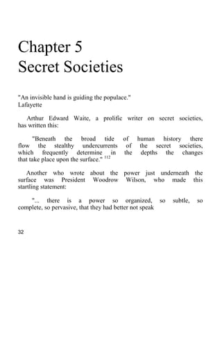 Chapter 5
Secret Societies
"An invisible hand is guiding the populace."
Lafayette
Arthur Edward Waite, a prolific writer on secret societies,
has written this:
"Beneath the broad tide of human history there
flow the stealthy undercurrents of the secret societies,
which frequently determine in the depths the changes
that take place upon the surface." 112
Another who wrote about the power just underneath the
surface was President Woodrow Wilson, who made this
startling statement:
"... there is a power so organized, so subtle, so
complete, so pervasive, that they had better not speak
32
 