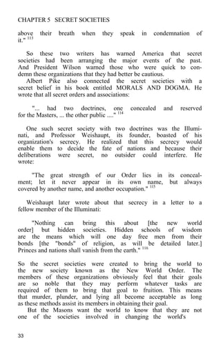 CHAPTER 5 SECRET SOCIETIES
above their breath when they speak in condemnation of
it." 113
So these two writers has warned America that secret
societies had been arranging the major events of the past.
And President Wilson warned those who were quick to con-
demn these organizations that they had better be cautious.
Albert Pike also connected the secret societies with a
secret belief in his book entitled MORALS AND DOGMA. He
wrote that all secret orders and associations:
"... had two doctrines, one concealed and reserved
for the Masters, ... the other public ...." 114
One such secret society with two doctrines was the Illumi-
nati, and Professor Weishaupt, its founder, boasted of his
organization's secrecy. He realized that this secrecy would
enable them to decide the fate of nations and because their
deliberations were secret, no outsider could interfere. He
wrote:
"The great strength of our Order lies in its conceal-
ment; let it never appear in its own name, but always
covered by another name, and another occupation." 115
Weishaupt later wrote about that secrecy in a letter to a
fellow member of the Illuminati:
"Nothing can bring this about [the new world
order] but hidden societies. Hidden schools of wisdom
are the means which will one day free men from their
bonds [the "bonds" of religion, as will be detailed later.]
Princes and nations shall vanish from the earth." 116
So the secret societies were created to bring the world to
the new society known as the New World Order. The
members of these organizations obviously feel that their goals
are so noble that they may perform whatever tasks are
required of them to bring that goal to fruition. This means
that murder, plunder, and lying all become acceptable as long
as these methods assist its members in obtaining their goal.
But the Masons want the world to know that they are not
one of the societies involved in changing the world's
33
 