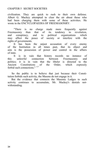 CHAPTER 5 SECRET SOCIETIES
civilization. They are quick to rush to their own defense.
Albert G. Mackey attempted to clear the air about those who
had been charging them with some of these activities. He
wrote in the ENCYCLOPAEDIA OF FREEMASONRY:
"There is no charge made more frequently against
Freemasonry than that of its tendency to revolution,
and conspiracy, and to political organizations which
may affect the peace of society or interfere with the
rights of governments.
It has been the unjust accusation of every enemy
of the Institution in all times past, that its object and
aim is the possession of power and control in the affairs
of state.
It is in vain that history records no instance of
this unlawful connection between Freemasonry and
politics; it is in vain that the libeler is directed to the
Ancient Constitutions of the Order, which expressly
forbid such connections." 117
So the public is to believe that just because their Consti-
tution forbids such activity, the Masons do not engage in it.
But the evidence that connects the Masonic Lodges to such
activity continues to accumulate, Mr. Mackey's denials not-
withstanding.
34
 
