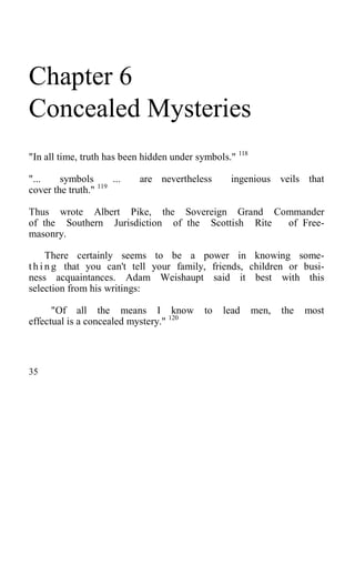Chapter 6
Concealed Mysteries
"In all time, truth has been hidden under symbols." 118
"... symbols ... are nevertheless ingenious veils that
cover the truth." 119
Thus wrote Albert Pike, the Sovereign Grand Commander
of the Southern Jurisdiction of the Scottish Rite of Free-
masonry.
There certainly seems to be a power in knowing some-
t h i n g that you can't tell your family, friends, children or busi-
ness acquaintances. Adam Weishaupt said it best with this
selection from his writings:
"Of all the means I know to lead men, the most
effectual is a concealed mystery." 120
35
 