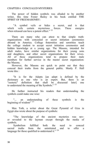 CHAPTER 6 CONCEALED MYSTERIES
The power of hidden symbols was alluded to by another
writer, this time Foster Bailey in his book entitled THE
SPIRIT OF FREEMASONRY:
"A symbol veils or hides a secret, and is that
which veils certain mysterious forces. These energies
when released can have a potent effect." 121
There are many who can attest to that simple truth:
organizations with concealed or secret initiation ceremonies
abound in America. College fraternities and sororities teach
the college student to accept secret initiation ceremonies and
hidden knowledge at a young age. The Masons, intended for
adult males, have similar organizations for their young sons
and daughters, and other secret organizations for their wives.
All of these organizations tend to prepare their male
members for further service in the master secret organization:
the Masons.
However, the Masons are quick to point out that they
conceal their truths from the general public. Manly P. Hall
wrote this :
"It is for the Adepts [an adept is defined by the
dictionary as one who is an expert. But, there is an
"esoteric" definition that shall be discussed later] one
to understand the meaning of the Symbols." 122
He further instructed his readers that understanding the
symbols could make one wise:
"... an understanding of these symbols is the
beginning of wisdom" 123
Max Toth, a writer about the Great Pyramid of Giza in
Egypt also wrote about the purpose of symbols:
"The knowledge of the ancient mysteries was nev-
er revealed to the layman except through the media of
symbols.
Symbolism fulfilled both the need to conceal
sacred truths from the uninitiated and to offer a
language for those qualified to understand it." 124
36
 