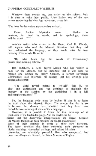CHAPTER 6 CONCEALED MYSTERIES
Whatever these secrets are, one writer on the subject feels
it is time to make them public. Alice Bailey, one of the key
writers supporting the New Age movement, wrote this:
"The hour for the ancient mysteries has arrived...
These Ancient Mysteries were ... hidden in
numbers, in ritual, in words, and in symbology; these
veil the secret ...." 125
Another writer who writes on the Order, Carl H. Claudy,
told anyone who read the Masonic literature that they had
best understand the language, or they would miss the true
meaning of the words. He wrote:
"He who hears but the words of Freemasonry
misses their meaning entirely. 126
Rex Hutchens, a 32nd degree Mason who has written a
hook for the Masons, one so important that it was used to
replace one written by Henry Clausen, a former Sovereign
Commander, also informed his readers that his writings also
concealed a secret:
"The word reveal means to 're-veil,' that is, to
give one explanation and yet continue to maintain the
mystery of the symbol by not explaining it in a full
and complete manner." 127
So, the language code must be broken if one is to learn
the truth about the Masonic Order. The reason that this is so
is because the Masons have admitted that they have con-
cealed the true meaning of some of their language.
However, it is possible to know the true meanings of at
least some of the hidden language. And the reader can be
certain that the discovered interpretations are correct because
the Masons themselves have revealed the hidden meanings of
some of their symbols in some of their own literature.
The secret societies that have concealed their purposes in
hidden meanings, concealed writings, and private initiation
cermonies, are admittedly powerful. One who recognized that
power was Benjamin Disraeli, the Prime Minister of England
37
 