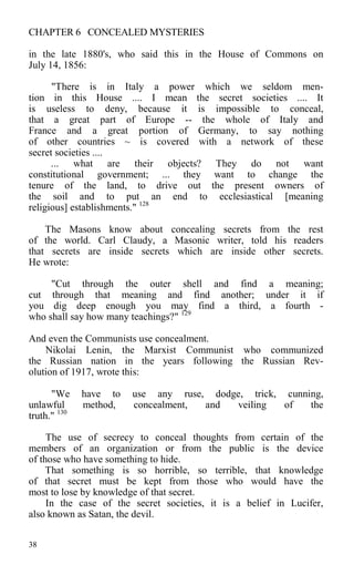 CHAPTER 6 CONCEALED MYSTERIES
in the late 1880's, who said this in the House of Commons on
July 14, 1856:
"There is in Italy a power which we seldom men-
tion in this House .... I mean the secret societies .... It
is useless to deny, because it is impossible to conceal,
that a great part of Europe -- the whole of Italy and
France and a great portion of Germany, to say nothing
of other countries ~ is covered with a network of these
secret societies ....
... what are their objects? They do not want
constitutional government; ... they want to change the
tenure of the land, to drive out the present owners of
the soil and to put an end to ecclesiastical [meaning
religious] establishments." 128
The Masons know about concealing secrets from the rest
of the world. Carl Claudy, a Masonic writer, told his readers
that secrets are inside secrets which are inside other secrets.
He wrote:
"Cut through the outer shell and find a meaning;
cut through that meaning and find another; under it if
you dig deep enough you may find a third, a fourth -
who shall say how many teachings?" 129
And even the Communists use concealment.
Nikolai Lenin, the Marxist Communist who communized
the Russian nation in the years following the Russian Rev-
olution of 1917, wrote this:
"We have to use any ruse, dodge, trick, cunning,
unlawful method, concealment, and veiling of the
truth." 130
The use of secrecy to conceal thoughts from certain of the
members of an organization or from the public is the device
of those who have something to hide.
That something is so horrible, so terrible, that knowledge
of that secret must be kept from those who would have the
most to lose by knowledge of that secret.
In the case of the secret societies, it is a belief in Lucifer,
also known as Satan, the devil.
38
 