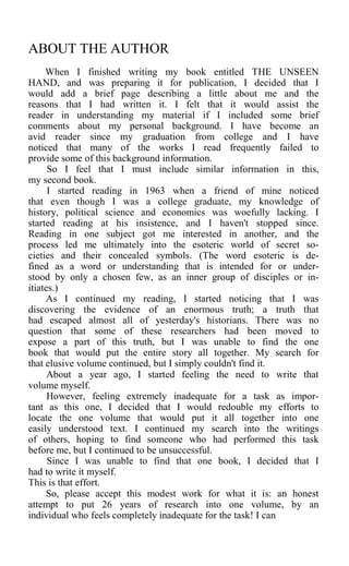ABOUT THE AUTHOR
When I finished writing my book entitled THE UNSEEN
HAND, and was preparing it for publication, I decided that I
would add a brief page describing a little about me and the
reasons that I had written it. I felt that it would assist the
reader in understanding my material if I included some brief
comments about my personal background. I have become an
avid reader since my graduation from college and I have
noticed that many of the works I read frequently failed to
provide some of this background information.
So I feel that I must include similar information in this,
my second book.
I started reading in 1963 when a friend of mine noticed
that even though I was a college graduate, my knowledge of
history, political science and economics was woefully lacking. I
started reading at his insistence, and I haven't stopped since.
Reading in one subject got me interested in another, and the
process led me ultimately into the esoteric world of secret so-
cieties and their concealed symbols. (The word esoteric is de-
fined as a word or understanding that is intended for or under-
stood by only a chosen few, as an inner group of disciples or in-
itiates.)
As I continued my reading, I started noticing that I was
discovering the evidence of an enormous truth; a truth that
had escaped almost all of yesterday's historians. There was no
question that some of these researchers had been moved to
expose a part of this truth, but I was unable to find the one
book that would put the entire story all together. My search for
that elusive volume continued, but I simply couldn't find it.
About a year ago, I started feeling the need to write that
volume myself.
However, feeling extremely inadequate for a task as impor-
tant as this one, I decided that I would redouble my efforts to
locate the one volume that would put it all together into one
easily understood text. I continued my search into the writings
of others, hoping to find someone who had performed this task
before me, but I continued to be unsuccessful.
Since I was unable to find that one book, I decided that I
had to write it myself.
This is that effort.
So, please accept this modest work for what it is: an honest
attempt to put 26 years of research into one volume, by an
individual who feels completely inadequate for the task! I can
 