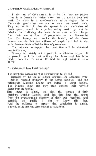CHAPTER 6 CONCEALED MYSTERIES
In the case of Communism, it is the truth that the people
living in a Communist nation know that the system does not
work. But those in a non-Communist nation targeted for a
Communist government are not to learn that simple truth.
They are to be told that the system is the culmination of
man's upward search for a perfect society. And they must be
deluded into believing that there is no cost in the change
from their. current form of government to the Communist
form. But history has recorded the brutality of the Com-
munists and the fact that millions of people have had to die
as the Communists installed that form of government.
The evidence to support that contention will be discussed
later in this study.
Secrecy is certainly not a part of the Chrisian religion. It
is possible to know that nothing that Jesus said has been
hidden from the Christians. He told the high priest in John
18:20:
"... and in secret have I said nothing."
The intentional concealing of an organization's beliefs and
purposes by the use of hidden language and concealed sym-
bols is reserved primarily to the secret societies, and the
nationwide Masonic Lodges are indeed a secret society.
The Masons know that they must conceal their horrible
secret from the people.
That secret is simply the fact that certain of their
members worship Lucifer. And that they keep that secret
from the overwhelming majority of their own members. And
certainly the public is not to know this fact.
And the evidence to support that conclusion is ample.
But only to the one who cares enough to look for it.
39
 