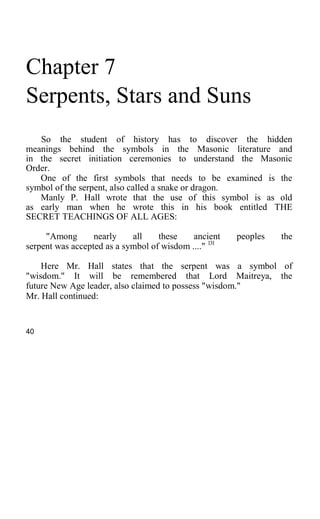 Chapter 7
Serpents, Stars and Suns
So the student of history has to discover the hidden
meanings behind the symbols in the Masonic literature and
in the secret initiation ceremonies to understand the Masonic
Order.
One of the first symbols that needs to be examined is the
symbol of the serpent, also called a snake or dragon.
Manly P. Hall wrote that the use of this symbol is as old
as early man when he wrote this in his book entitled THE
SECRET TEACHINGS OF ALL AGES:
"Among nearly all these ancient peoples the
serpent was accepted as a symbol of wisdom ...." 131
Here Mr. Hall states that the serpent was a symbol of
"wisdom." It will be remembered that Lord Maitreya, the
future New Age leader, also claimed to possess "wisdom."
Mr. Hall continued:
40
 