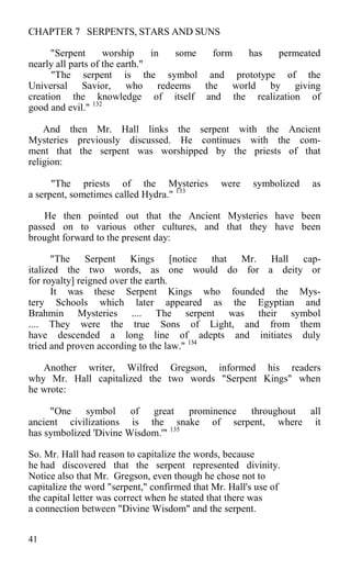 CHAPTER 7 SERPENTS, STARS AND SUNS
"Serpent worship in some form has permeated
nearly all parts of the earth."
"The serpent is the symbol and prototype of the
Universal Savior, who redeems the world by giving
creation the knowledge of itself and the realization of
good and evil." 132
And then Mr. Hall links the serpent with the Ancient
Mysteries previously discussed. He continues with the com-
ment that the serpent was worshipped by the priests of that
religion:
"The priests of the Mysteries were symbolized as
a serpent, sometimes called Hydra." 133
He then pointed out that the Ancient Mysteries have been
passed on to various other cultures, and that they have been
brought forward to the present day:
"The Serpent Kings [notice that Mr. Hall cap-
italized the two words, as one would do for a deity or
for royalty] reigned over the earth.
It was these Serpent Kings who founded the Mys-
tery Schools which later appeared as the Egyptian and
Brahmin Mysteries .... The serpent was their symbol
.... They were the true Sons of Light, and from them
have descended a long line of adepts and initiates duly
tried and proven according to the law." 134
Another writer, Wilfred Gregson, informed his readers
why Mr. Hall capitalized the two words "Serpent Kings" when
he wrote:
"One symbol of great prominence throughout all
ancient civilizations is the snake of serpent, where it
has symbolized 'Divine Wisdom.'" 135
So. Mr. Hall had reason to capitalize the words, because
he had discovered that the serpent represented divinity.
Notice also that Mr. Gregson, even though he chose not to
capitalize the word "serpent," confirmed that Mr. Hall's use of
the capital letter was correct when he stated that there was
a connection between "Divine Wisdom" and the serpent.
41
 