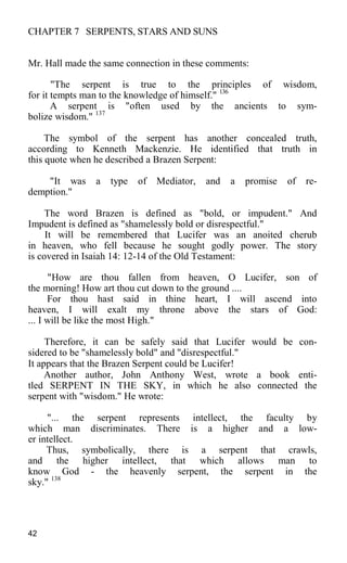 CHAPTER 7 SERPENTS, STARS AND SUNS
Mr. Hall made the same connection in these comments:
"The serpent is true to the principles of wisdom,
for it tempts man to the knowledge of himself." 136
A serpent is "often used by the ancients to sym-
bolize wisdom." 137
The symbol of the serpent has another concealed truth,
according to Kenneth Mackenzie. He identified that truth in
this quote when he described a Brazen Serpent:
"It was a type of Mediator, and a promise of re-
demption."
The word Brazen is defined as "bold, or impudent." And
Impudent is defined as "shamelessly bold or disrespectful."
It will be remembered that Lucifer was an anoited cherub
in heaven, who fell because he sought godly power. The story
is covered in Isaiah 14: 12-14 of the Old Testament:
"How are thou fallen from heaven, O Lucifer, son of
the morning! How art thou cut down to the ground ....
For thou hast said in thine heart, I will ascend into
heaven, I will exalt my throne above the stars of God:
... I will be like the most High."
Therefore, it can be safely said that Lucifer would be con-
sidered to be "shamelessly bold" and "disrespectful."
It appears that the Brazen Serpent could be Lucifer!
Another author, John Anthony West, wrote a book enti-
tled SERPENT IN THE SKY, in which he also connected the
serpent with "wisdom." He wrote:
"... the serpent represents intellect, the faculty by
which man discriminates. There is a higher and a low-
er intellect.
Thus, symbolically, there is a serpent that crawls,
and the higher intellect, that which allows man to
know God - the heavenly serpent, the serpent in the
sky." 138
42
 