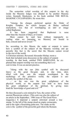 CHAPTER 7 SERPENTS, STARS AND SUNS
The somewhat veiled worship of this serpent in the sky
inside the Masonic lodges was alluded to by another Masonic
writer, Kenneth Mackenzie, in his book entitled THE ROYAL
MASONIC CYCLOPAEDIA. He wrote this:
"Among the charges preferred against the Order of
Knights Templar, for which Jacques de Molay suffered
martyrdom, was that of worshipping an idol or image
called Baphomet.
It has been suggested that Baphomet is none
other than the Ancient of Days, or Creator.
More cannot be said here without improperly re-
vealing what we [meaning we Masons] are bound to
hele, conceal and never reveal." 139
So, according to this Mason, the snake or serpent is some-
how a symbol of the subject of the Masonic worship, and ap-
parently this fact is the secret that the Masons cannot reveal
to the rest of the world.
A Christian minister, Reverend Alexander Hislop, wrote a
book that included some discussion on the subject of serpent
worship. In that book, entitled TWO BABYLONS, he ex-
plained that serpent worship was not something that is re-
cent in time. It was an ancient practice.
"Along with the sun [this symbol will be discussed
later,] as the great fire-god, and, in due time, iden-
tified with him, was the serpent worshipped. In the
mythology of the primitive world, the serpent is uni-
versally the symbol of the sun.
... as the sun was the great enlightener of the
physical world, so the serpent was held to have been
the great enlightener of the spiritual, by giving man-
kind the 'knowledge of good and evil." 140
He then discussed a coin minted in Tyre, the center of the
ancient Phoenician culture. (This coin was also the subject of
an article in the September, 1986 issue of The Good News
magazine.) It depicted a serpent entwined around a tree
stump. To the left of the stump stood an empty cornucopia,
and to the right a flourishing palm tree. The snake on the
coin is the symbol of the powerful god whom the Romans
43
 