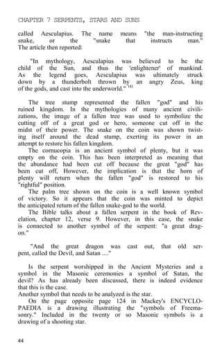 CHAPTER 7 SERPENTS, STARS AND SUNS
called Aesculapius. The name means "the man-instructing
snake, or the "snake that instructs man."
The article then reported:
"In mythology, Aesculapius was believed to be the
child of the Sun, and thus the 'enlightener' of mankind.
As the legend goes, Aesculapius was ultimately struck
down by a thunderbolt thrown by an angry Zeus, king
of the gods, and cast into the underworld." 141
The tree stump represented the fallen "god" and his
ruined kingdom. In the mythologies of many ancient civili-
zations, the image of a fallen tree was used to symbolize the
cutting off of a great god or hero, someone cut off in the
midst of their power. The snake on the coin was shown twist-
ing itself around the dead stump, exerting its power in an
attempt to restore his fallen kingdom.
The cornucopia is an ancient symbol of plenty, but it was
empty on the coin. This has been interpreted as meaning that
the abundance had been cut off because the great "god" has
been cut off, However, the implication is that the horn of
plenty will return when the fallen "god" is restored to his
"rightful" position.
The palm tree shown on the coin is a well known symbol
of victory. So it appears that the coin was minted to depict
the anticipated return of the fallen snake-god to the world.
The Bible talks about a fallen serpent in the book of Rev-
elation, chapter 12, verse 9. However, in this case, the snake
is connected to another symbol of the serpent: "a great drag-
on."
"And the great dragon was cast out, that old ser-
pent, called the Devil, and Satan ...."
Is the serpent worshipped in the Ancient Mysteries and a
symbol in the Masonic ceremonies a symbol of Satan, the
devil? As has already been discussed, there is indeed evidence
that this is the case.
Another symbol that needs to be analyzed is the star.
On the page opposite page 124 in Mackey's ENCYCLO-
PAEDIA is a drawing illustrating the "symbols of Freema-
sonry." Included in the twenty or so Masonic symbols is a
drawing of a shooting star.
44
 