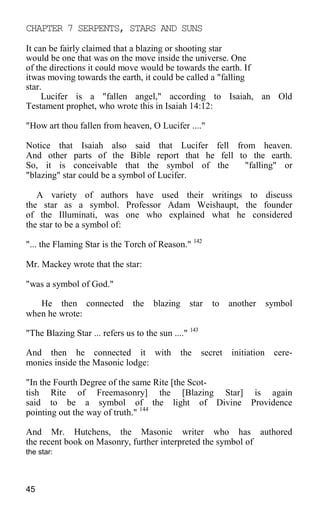 CHAPTER 7 SERPENTS, STARS AND SUNS
It can be fairly claimed that a blazing or shooting star
would be one that was on the move inside the universe. One
of the directions it could move would be towards the earth. If
itwas moving towards the earth, it could be called a "falling
star.
Lucifer is a "fallen angel," according to Isaiah, an Old
Testament prophet, who wrote this in Isaiah 14:12:
"How art thou fallen from heaven, O Lucifer ...."
Notice that Isaiah also said that Lucifer fell from heaven.
And other parts of the Bible report that he fell to the earth.
So, it is conceivable that the symbol of the "falling" or
"blazing" star could be a symbol of Lucifer.
A variety of authors have used their writings to discuss
the star as a symbol. Professor Adam Weishaupt, the founder
of the Illuminati, was one who explained what he considered
the star to be a symbol of:
"... the Flaming Star is the Torch of Reason." 142
Mr. Mackey wrote that the star:
"was a symbol of God."
He then connected the blazing star to another symbol
when he wrote:
"The Blazing Star ... refers us to the sun ...." 143
And then he connected it with the secret initiation cere-
monies inside the Masonic lodge:
"In the Fourth Degree of the same Rite [the Scot-
tish Rite of Freemasonry] the [Blazing Star] is again
said to be a symbol of the light of Divine Providence
pointing out the way of truth." 144
And Mr. Hutchens, the Masonic writer who has authored
the recent book on Masonry, further interpreted the symbol of
the star:
45
 
