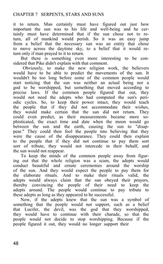 CHAPTER 7 SERPENTS, STARS AND SUNS
it to return. Man certainly must have figured out just how
important the sun was to his life and well-being and he cer-
tainly must have determined that if the sun chose not to re-
turn, all of mankind would perish. So it was an easy jump
from a belief that the necessary sun was an entity that chose
to move across the daytime sky, to a belief that it would re-
turn only if man prayed to it to return.
But there is something even more interesting to be con-
sidered that Pike didn't explain with that comment.
Obviously, to make the new religion work, the believers
would have to be able to predict the movements of the sun. It
wouldn't be too long before some of the common people would
start noticing that the sun was neither an actual being nor a
god to be worshipped, but something that moved according to
precise laws. If the common people figured that out, they
would not need the adepts who had computed the sun's peri-
odic cycles. So, to keep their power intact, they would teach
the people that if they did not accommodate their wishes,
they would make certain that the sun did not return. They
could even predict, as their measurements became more so-
phisticated, the exact time and date when the moon would go
between the sun and the earth, causing the sun to "disap-
pear." They could then fool the people into believing that they
were the cause of the disappearance. They could then explain
to the people that if they did not continue to pay them sort
sort of tribute, they would not intercede in their behalf, and
the sun would not reappear.
To keep the minds of the common people away from figur-
ing out that the whole religion was a scam, the adepts would
conduct beautiful and ornate ceremonies around the worship
of the sun. And they would expect the people to pay them for
the elaborate rituals. And to make their rituals valid, the
adepts would always claim that the sun obeyed their prayers,
thereby convincing the people of their need to keep the
adepts around. The people would continue to pay tribute to
these adepts as long as they appeared to be successful.
Now, if the adepts knew that the sun was a symbol of
something that the people would not support, such as a belief
that Lucifer, the devil, was the god that they worshipped,
they would have to continue with their charade, so that the
people would not decide to stop worshipping. Because if the
people figured it out, they would no longer support their
48
 