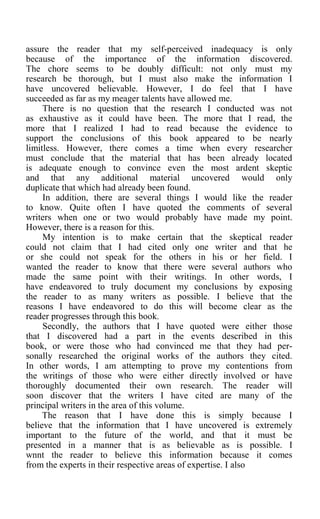 assure the reader that my self-perceived inadequacy is only
because of the importance of the information discovered.
The chore seems to be doubly difficult: not only must my
research be thorough, but I must also make the information I
have uncovered believable. However, I do feel that I have
succeeded as far as my meager talents have allowed me.
There is no question that the research I conducted was not
as exhaustive as it could have been. The more that I read, the
more that I realized I had to read because the evidence to
support the conclusions of this book appeared to be nearly
limitless. However, there comes a time when every researcher
must conclude that the material that has been already located
is adequate enough to convince even the most ardent skeptic
and that any additional material uncovered would only
duplicate that which had already been found.
In addition, there are several things I would like the reader
to know. Quite often I have quoted the comments of several
writers when one or two would probably have made my point.
However, there is a reason for this.
My intention is to make certain that the skeptical reader
could not claim that I had cited only one writer and that he
or she could not speak for the others in his or her field. I
wanted the reader to know that there were several authors who
made the same point with their writings. In other words, I
have endeavored to truly document my conclusions by exposing
the reader to as many writers as possible. I believe that the
reasons I have endeavored to do this will become clear as the
reader progresses through this book.
Secondly, the authors that I have quoted were either those
that I discovered had a part in the events described in this
book, or were those who had convinced me that they had per-
sonally researched the original works of the authors they cited.
In other words, I am attempting to prove my contentions from
the writings of those who were either directly involved or have
thoroughly documented their own research. The reader will
soon discover that the writers I have cited are many of the
principal writers in the area of this volume.
The reason that I have done this is simply because I
believe that the information that I have uncovered is extremely
important to the future of the world, and that it must be
presented in a manner that is as believable as is possible. I
wnnt the reader to believe this information because it comes
from the experts in their respective areas of expertise. I also
 
