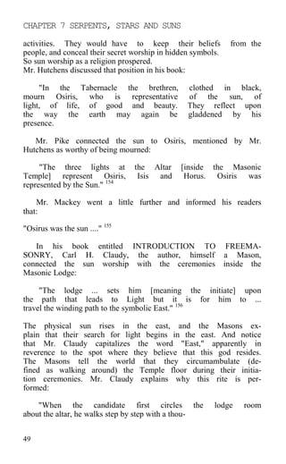 CHAPTER 7 SERPENTS, STARS AND SUNS
activities. They would have to keep their beliefs from the
people, and conceal their secret worship in hidden symbols.
So sun worship as a religion prospered.
Mr. Hutchens discussed that position in his book:
"In the Tabernacle the brethren, clothed in black,
mourn Osiris, who is representative of the sun, of
light, of life, of good and beauty. They reflect upon
the way the earth may again be gladdened by his
presence.
Mr. Pike connected the sun to Osiris, mentioned by Mr.
Hutchens as worthy of being mourned:
"The three lights at the Altar [inside the Masonic
Temple] represent Osiris, Isis and Horus. Osiris was
represented by the Sun." 154
Mr. Mackey went a little further and informed his readers
that:
"Osirus was the sun ...." 155
In his book entitled INTRODUCTION TO FREEMA-
SONRY, Carl H. Claudy, the author, himself a Mason,
connected the sun worship with the ceremonies inside the
Masonic Lodge:
"The lodge ... sets him [meaning the initiate] upon
the path that leads to Light but it is for him to ...
travel the winding path to the symbolic East." 156
The physical sun rises in the east, and the Masons ex-
plain that their search for light begins in the east. And notice
that Mr. Claudy capitalizes the word "East," apparently in
reverence to the spot where they believe that this god resides.
The Masons tell the world that they circumambulate (de-
fined as walking around) the Temple floor during their initia-
tion ceremonies. Mr. Claudy explains why this rite is per-
formed:
"When the candidate first circles the lodge room
about the altar, he walks step by step with a thou-
49
 